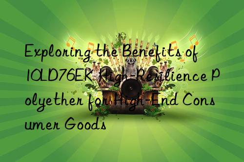 Exploring the Benefits of 10LD76EK High-Resilience Polyether for High-End Consumer Goods