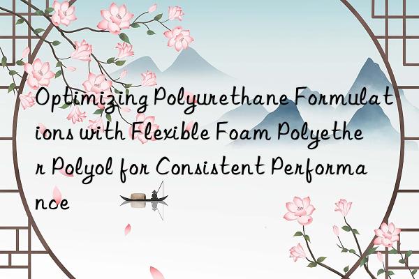 Optimizing Polyurethane Formulations with Flexible Foam Polyether Polyol for Consistent Performance