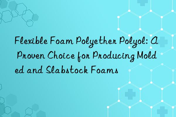 Flexible Foam Polyether Polyol: A Proven Choice for Producing Molded and Slabstock Foams