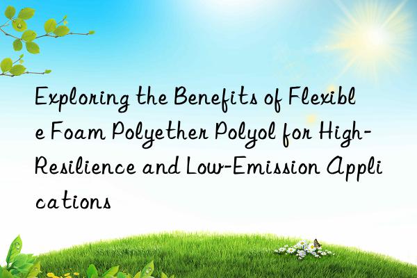Exploring the Benefits of Flexible Foam Polyether Polyol for High-Resilience and Low-Emission Applications