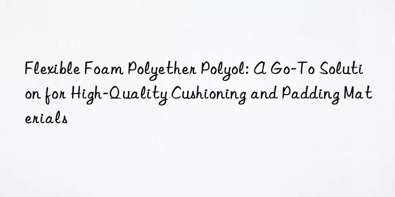 Flexible Foam Polyether Polyol: A Go-To Solution for High-Quality Cushioning and Padding Materials