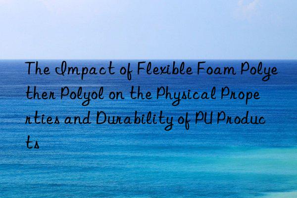 The Impact of Flexible Foam Polyether Polyol on the Physical Properties and Durability of PU Products