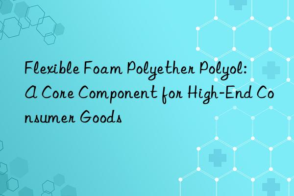Flexible Foam Polyether Polyol: A Core Component for High-End Consumer Goods