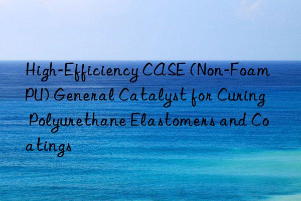 High-Efficiency CASE (Non-Foam PU) General Catalyst for Curing Polyurethane Elastomers and Coatings