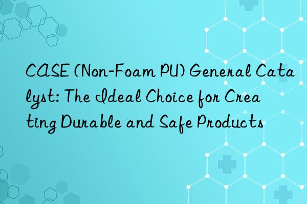 CASE (Non-Foam PU) General Catalyst: The Ideal Choice for Creating Durable and Safe Products