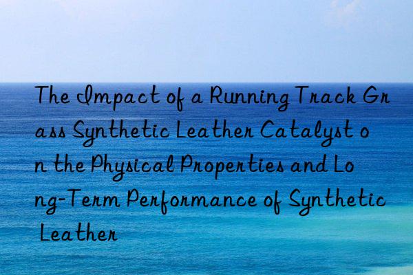 The Impact of a Running Track Grass Synthetic Leather Catalyst on the Physical Properties and Long-Term Performance of Synthetic Leather