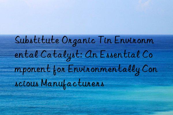 Substitute Organic Tin Environmental Catalyst: An Essential Component for Environmentally Conscious Manufacturers