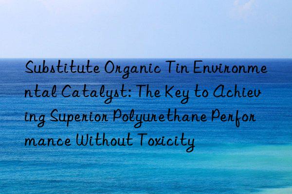 Substitute Organic Tin Environmental Catalyst: The Key to Achieving Superior Polyurethane Performance Without Toxicity