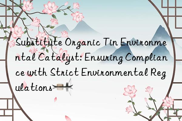 Substitute Organic Tin Environmental Catalyst: Ensuring Compliance with Strict Environmental Regulations