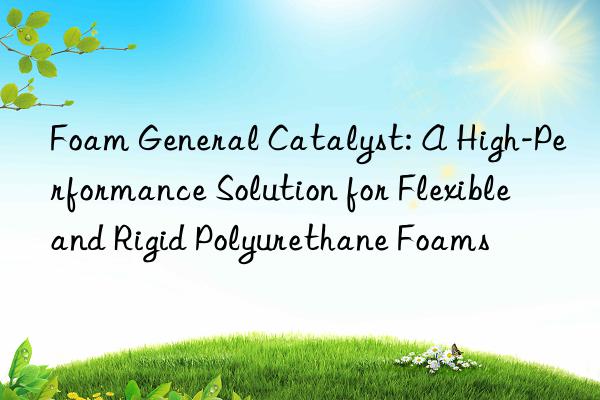 Foam General Catalyst: A High-Performance Solution for Flexible and Rigid Polyurethane Foams