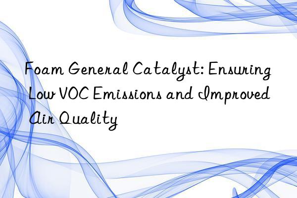 Foam General Catalyst: Ensuring Low VOC Emissions and Improved Air Quality
