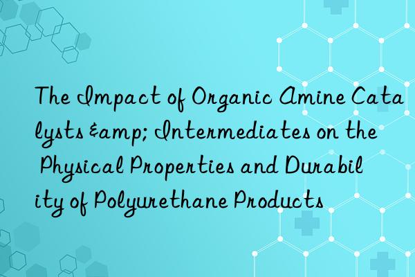 The Impact of Organic Amine Catalysts & Intermediates on the Physical Properties and Durability of Polyurethane Products
