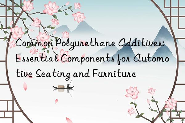 Common Polyurethane Additives: Essential Components for Automotive Seating and Furniture