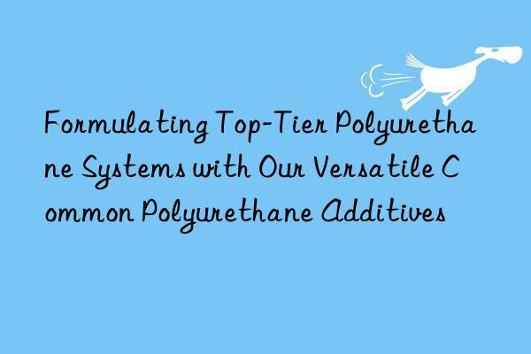 Formulating Top-Tier Polyurethane Systems with Our Versatile Common Polyurethane Additives