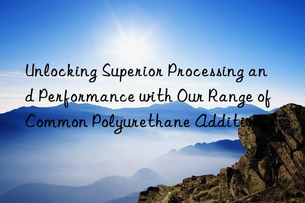 Unlocking Superior Processing and Performance with Our Range of Common Polyurethane Additives
