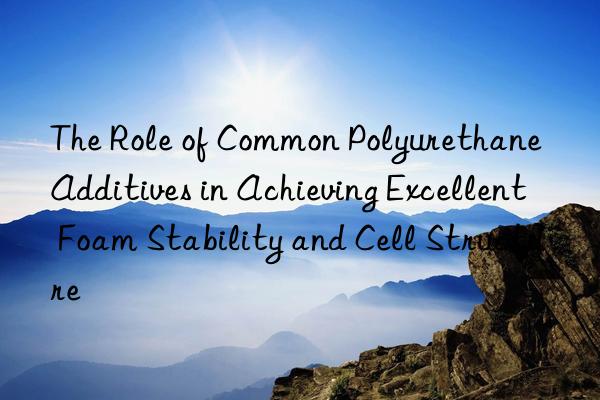 The Role of Common Polyurethane Additives in Achieving Excellent Foam Stability and Cell Structure