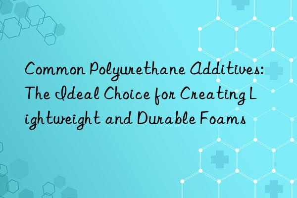 Common Polyurethane Additives: The Ideal Choice for Creating Lightweight and Durable Foams