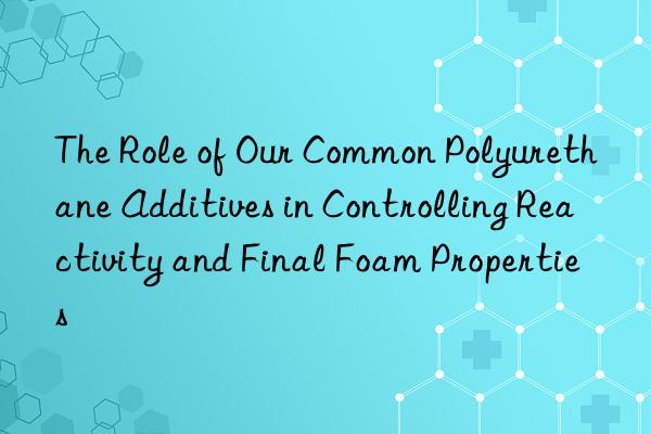 The Role of Our Common Polyurethane Additives in Controlling Reactivity and Final Foam Properties