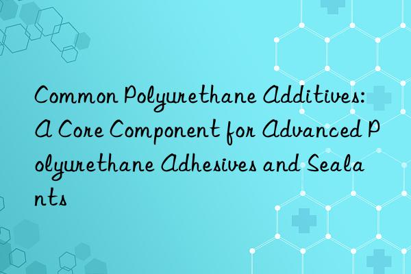Common Polyurethane Additives: A Core Component for Advanced Polyurethane Adhesives and Sealants