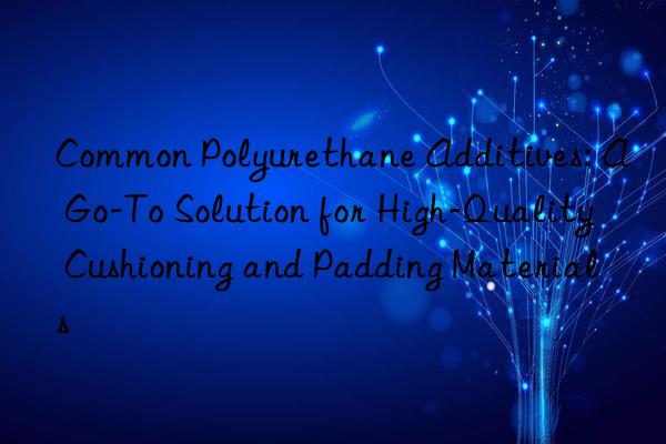 Common Polyurethane Additives: A Go-To Solution for High-Quality Cushioning and Padding Materials