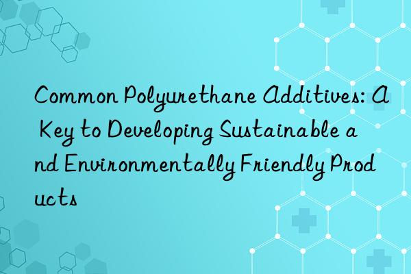 Common Polyurethane Additives: A Key to Developing Sustainable and Environmentally Friendly Products