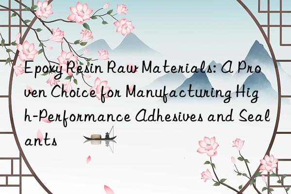 Epoxy Resin Raw Materials: A Proven Choice for Manufacturing High-Performance Adhesives and Sealants