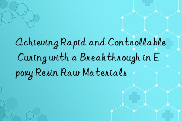 Achieving Rapid and Controllable Curing with a Breakthrough in Epoxy Resin Raw Materials