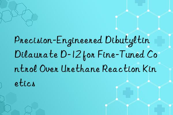 Precision-Engineered Dibutyltin Dilaurate D-12 for Fine-Tuned Control Over Urethane Reaction Kinetics