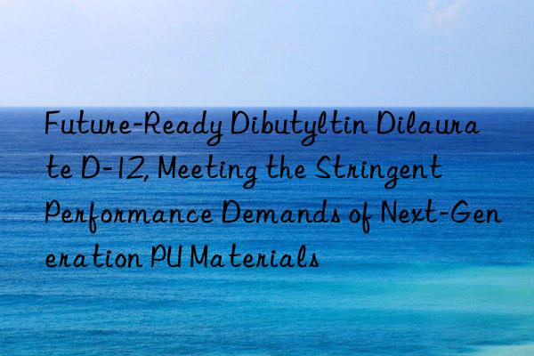 Future-Ready Dibutyltin Dilaurate D-12, Meeting the Stringent Performance Demands of Next-Generation PU Materials
