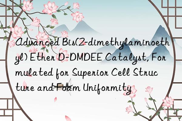 Advanced Bis(2-dimethylaminoethyl) Ether D-DMDEE Catalyst, Formulated for Superior Cell Structure and Foam Uniformity