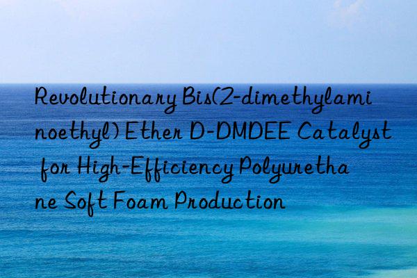 Revolutionary Bis(2-dimethylaminoethyl) Ether D-DMDEE Catalyst for High-Efficiency Polyurethane Soft Foam Production