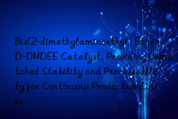 Bis(2-dimethylaminoethyl) Ether D-DMDEE Catalyst, Providing Unmatched Stability and Processability for Continuous Production Lines