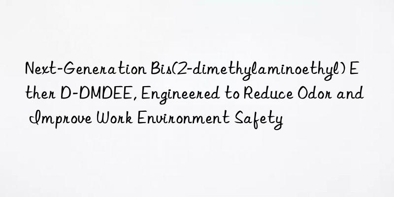 Next-Generation Bis(2-dimethylaminoethyl) Ether D-DMDEE, Engineered to Reduce Odor and Improve Work Environment Safety