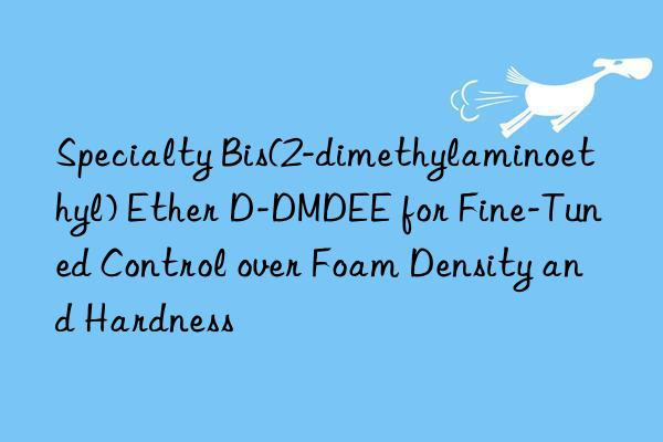 Specialty Bis(2-dimethylaminoethyl) Ether D-DMDEE for Fine-Tuned Control over Foam Density and Hardness