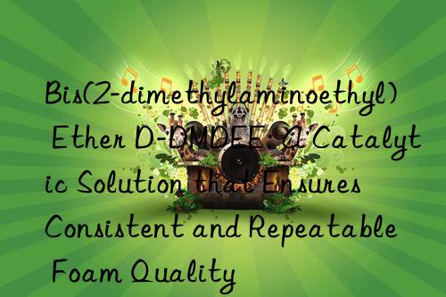 Bis(2-dimethylaminoethyl) Ether D-DMDEE: A Catalytic Solution that Ensures Consistent and Repeatable Foam Quality