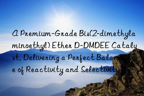 A Premium-Grade Bis(2-dimethylaminoethyl) Ether D-DMDEE Catalyst, Delivering a Perfect Balance of Reactivity and Selectivity