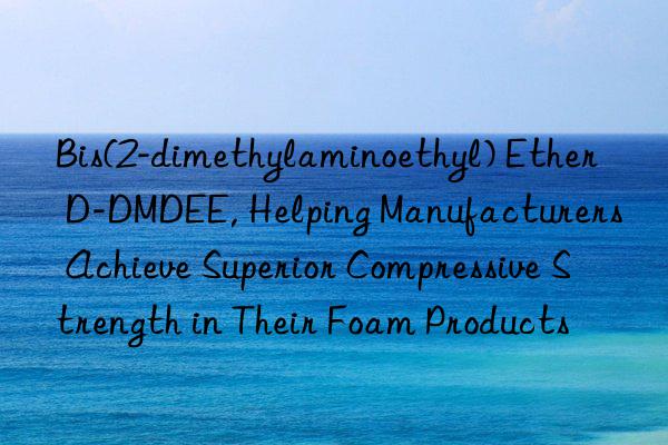 Bis(2-dimethylaminoethyl) Ether D-DMDEE, Helping Manufacturers Achieve Superior Compressive Strength in Their Foam Products