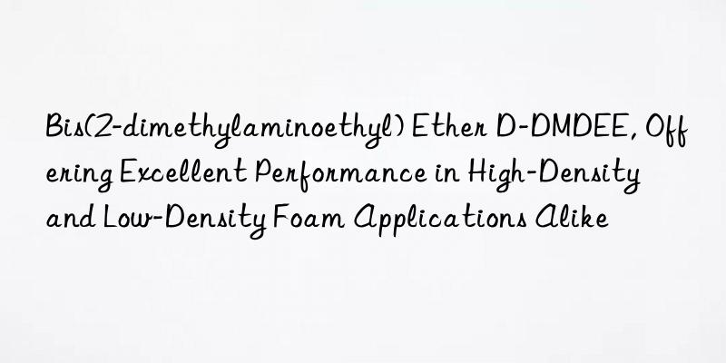 Bis(2-dimethylaminoethyl) Ether D-DMDEE, Offering Excellent Performance in High-Density and Low-Density Foam Applications Alike