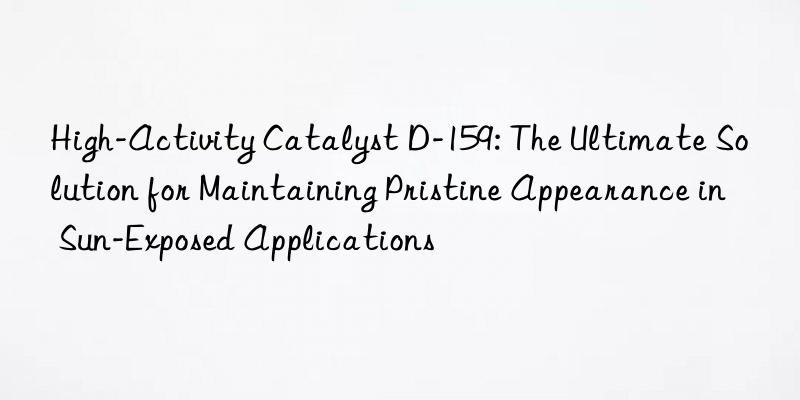 High-Activity Catalyst D-159: The Ultimate Solution for Maintaining Pristine Appearance in Sun-Exposed Applications