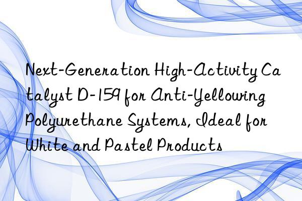 Next-Generation High-Activity Catalyst D-159 for Anti-Yellowing Polyurethane Systems, Ideal for White and Pastel Products