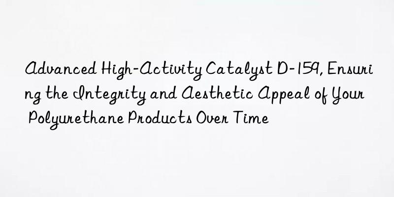 Advanced High-Activity Catalyst D-159, Ensuring the Integrity and Aesthetic Appeal of Your Polyurethane Products Over Time