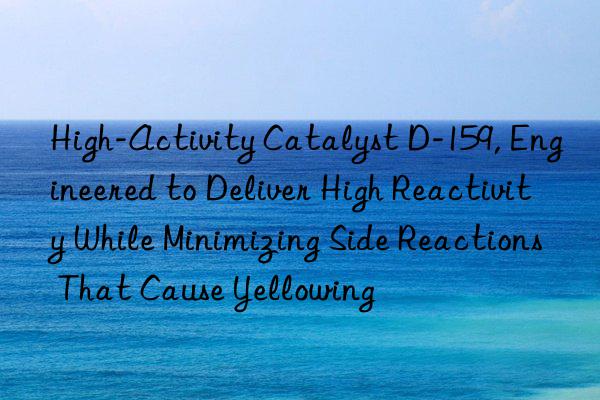 High-Activity Catalyst D-159, Engineered to Deliver High Reactivity While Minimizing Side Reactions That Cause Yellowing