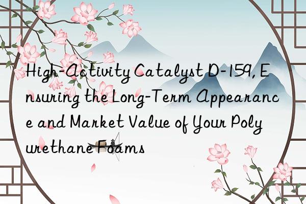 High-Activity Catalyst D-159, Ensuring the Long-Term Appearance and Market Value of Your Polyurethane Foams