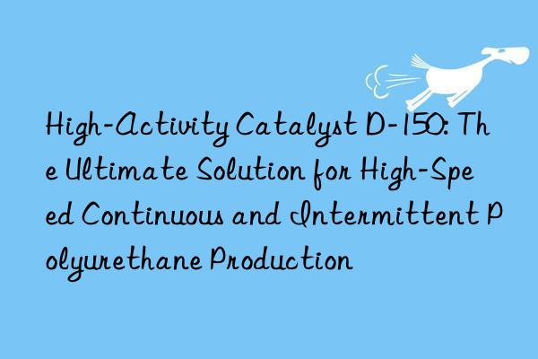 High-Activity Catalyst D-150: The Ultimate Solution for High-Speed Continuous and Intermittent Polyurethane Production