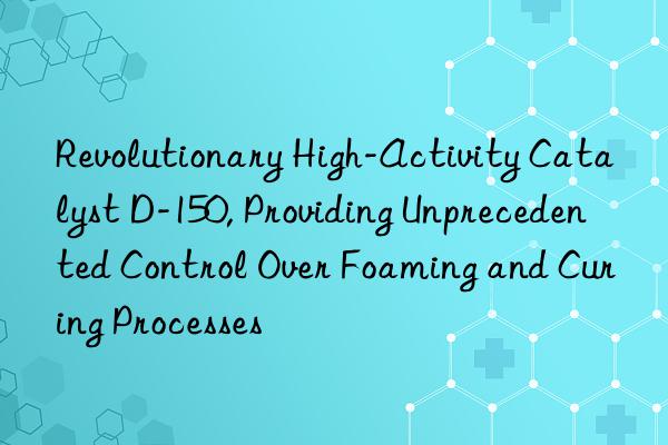 Revolutionary High-Activity Catalyst D-150, Providing Unprecedented Control Over Foaming and Curing Processes