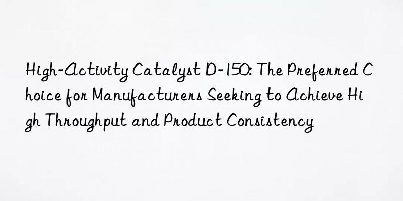 High-Activity Catalyst D-150: The Preferred Choice for Manufacturers Seeking to Achieve High Throughput and Product Consistency