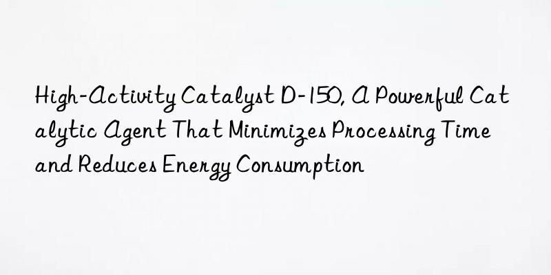 High-Activity Catalyst D-150, A Powerful Catalytic Agent That Minimizes Processing Time and Reduces Energy Consumption