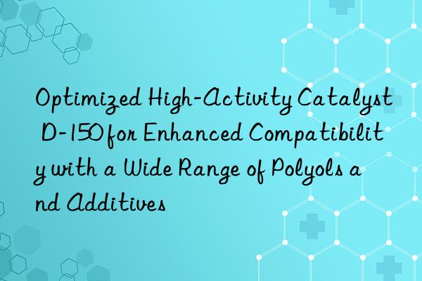 Optimized High-Activity Catalyst D-150 for Enhanced Compatibility with a Wide Range of Polyols and Additives