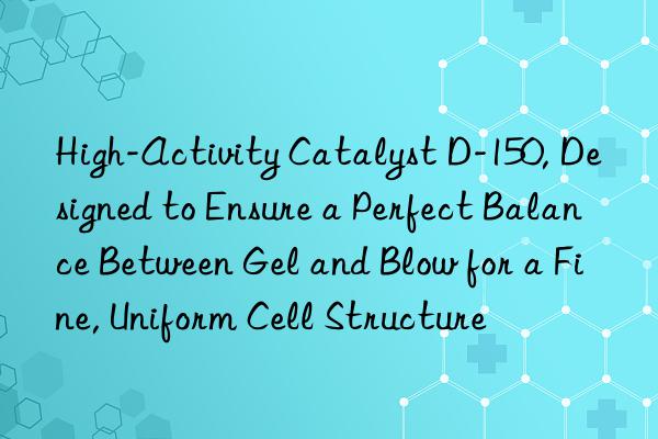 High-Activity Catalyst D-150, Designed to Ensure a Perfect Balance Between Gel and Blow for a Fine, Uniform Cell Structure