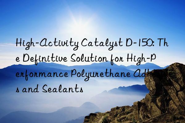 High-Activity Catalyst D-150: The Definitive Solution for High-Performance Polyurethane Adhesives and Sealants